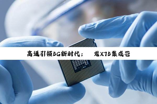 高通引领5G新时代：骁龙X75集成芯片开启5G Advanced新纪元