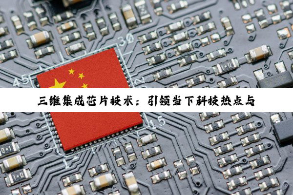 三维集成芯片技术：引领当下科技热点与未来创新趋势